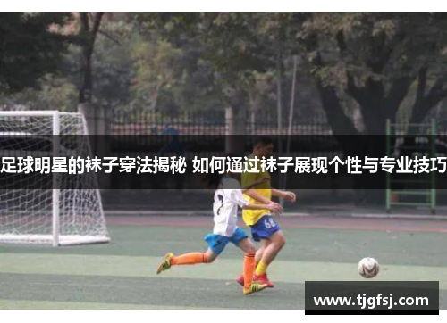 足球明星的袜子穿法揭秘 如何通过袜子展现个性与专业技巧