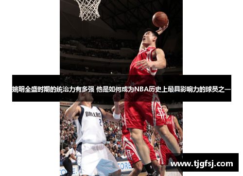 姚明全盛时期的统治力有多强 他是如何成为NBA历史上最具影响力的球员之一
