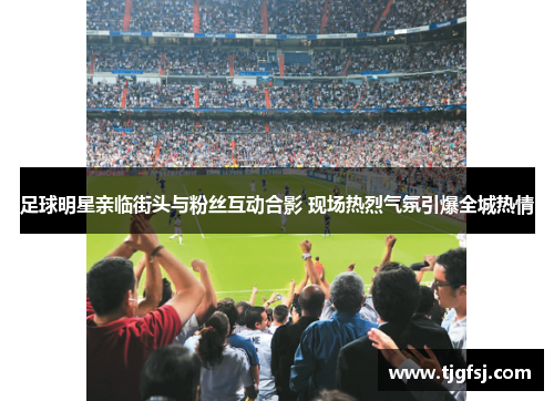 足球明星亲临街头与粉丝互动合影 现场热烈气氛引爆全城热情