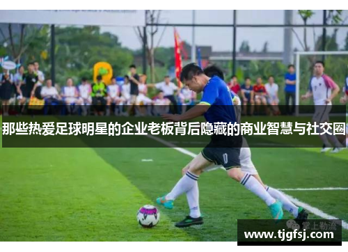 那些热爱足球明星的企业老板背后隐藏的商业智慧与社交圈