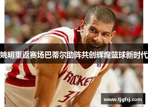姚明重返赛场巴蒂尔助阵共创辉煌篮球新时代