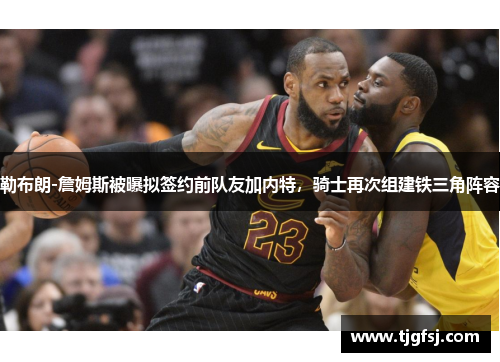 勒布朗-詹姆斯被曝拟签约前队友加内特，骑士再次组建铁三角阵容