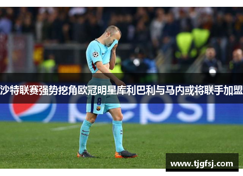 沙特联赛强势挖角欧冠明星库利巴利与马内或将联手加盟